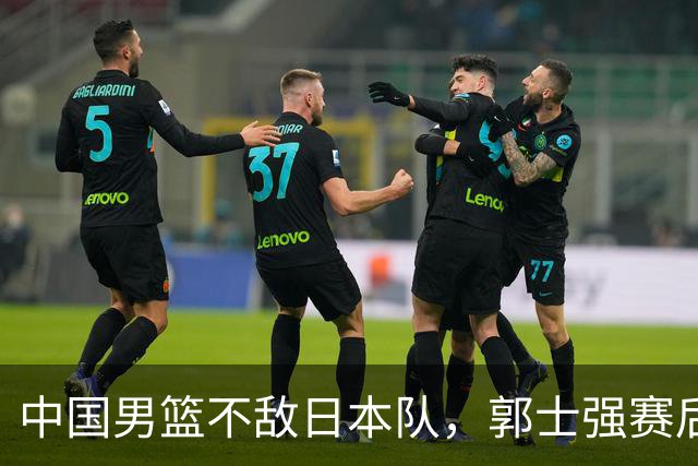 中国男篮不敌日本队，郭士强赛后发声